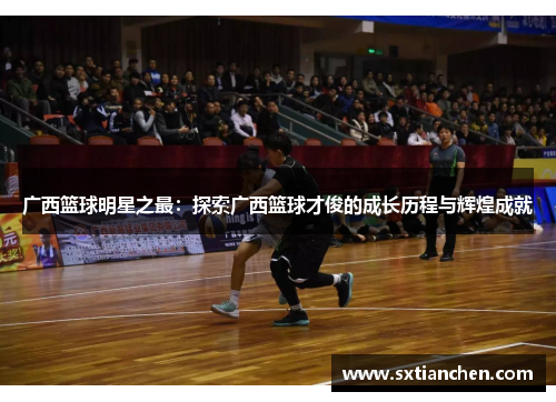 广西篮球明星之最：探索广西篮球才俊的成长历程与辉煌成就